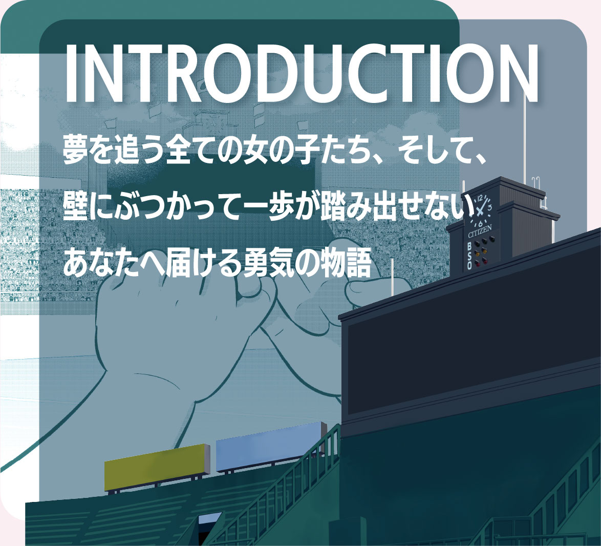 INTRODUCTION――夢を追う全ての女の子たち、そして、壁にぶつかって一歩が踏み出せないあなたへ届ける勇気の物語
